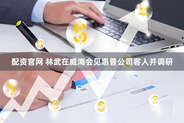 配资官网 林武在威海会见惠普公司客人并调研