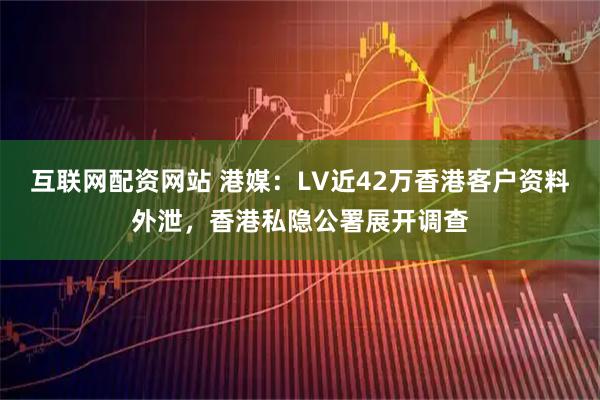 互联网配资网站 港媒：LV近42万香港客户资料外泄，香港私隐公署展开调查