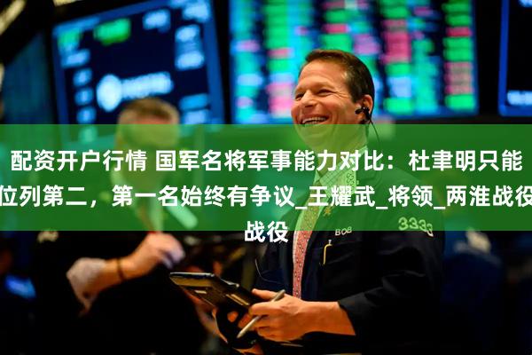 配资开户行情 国军名将军事能力对比：杜聿明只能位列第二，第一名始终有争议_王耀武_将领_两淮战役