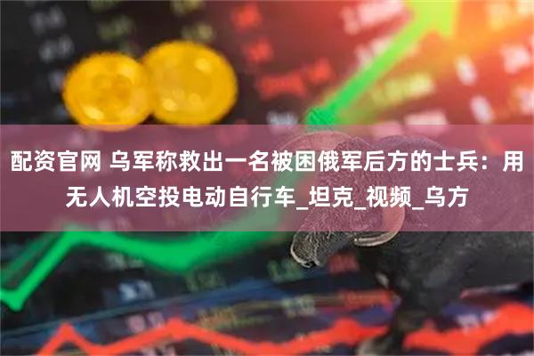 配资官网 乌军称救出一名被困俄军后方的士兵：用无人机空投电动自行车_坦克_视频_乌方
