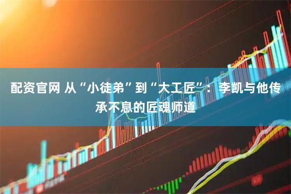 配资官网 从“小徒弟”到“大工匠”：李凯与他传承不息的匠魂师道