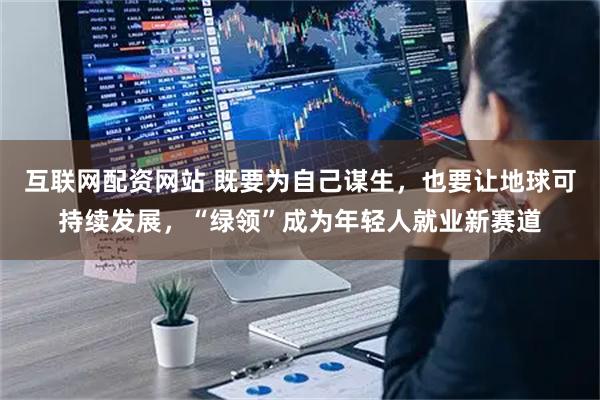互联网配资网站 既要为自己谋生，也要让地球可持续发展，“绿领”成为年轻人就业新赛道