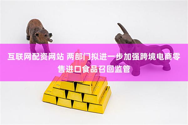 互联网配资网站 两部门拟进一步加强跨境电商零售进口食品召回监管
