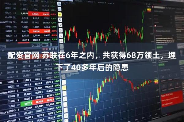 配资官网 苏联在6年之内，共获得68万领土，埋下了40多年后的隐患