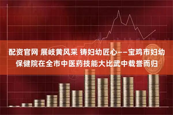配资官网 展岐黄风采 铸妇幼匠心——宝鸡市妇幼保健院在全市中医药技能大比武中载誉而归
