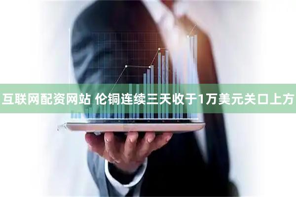 互联网配资网站 伦铜连续三天收于1万美元关口上方