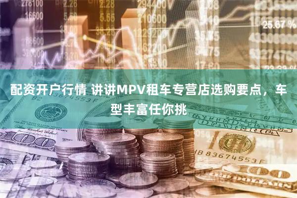 配资开户行情 讲讲MPV租车专营店选购要点，车型丰富任你挑