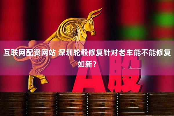 互联网配资网站 深圳轮毂修复针对老车能不能修复如新？