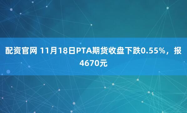 配资官网 11月18日PTA期货收盘下跌0.55%，报4670元