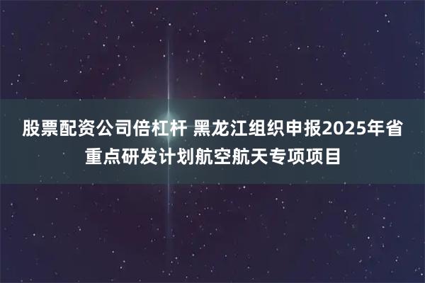 股票配资公司倍杠杆 黑龙江组织申报2025年省重点研发计划航空航天专项项目