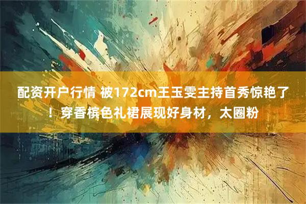 配资开户行情 被172cm王玉雯主持首秀惊艳了!穿香槟色礼裙展现好身材,太圈粉