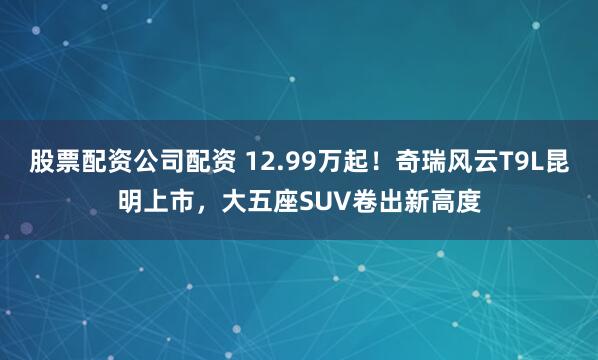 股票配资公司配资 12.99万起！奇瑞风云T9L昆明上市，大五座SUV卷出新高度