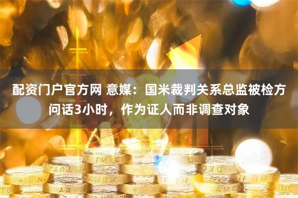 配资门户官方网 意媒：国米裁判关系总监被检方问话3小时，作为证人而非调查对象